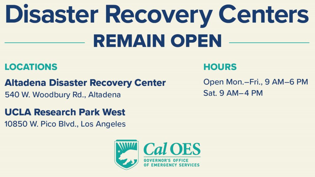 Disaster Recovery Centers Remain Open graphic Locations Altadena Disaster Recovery Center 540 W. Woodbury Rd., Altadena UCLA Research Park West 10850 W. Pico Blvd., Los Angeles Hours Open Mon-Fri, 9am-6pm Sat 9am-4pm